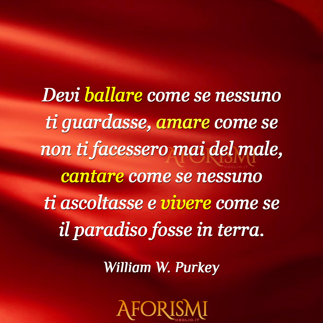 Devi ballare come se nessuno ti guardasse, amare come se non ti facessero mai del male, cantare come se nessuno ti ascoltasse e vivere come se il paradiso fosse in terra. [You've gotta dance like there's nobody watching, love like you'll never be hurt, sing like there's nobody listening, and live...